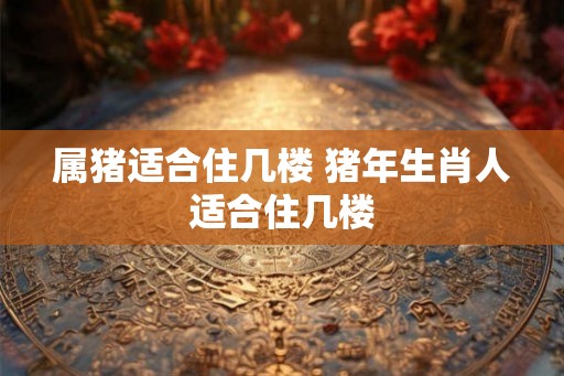 属猪适合住几楼 猪年生肖人适合住几楼