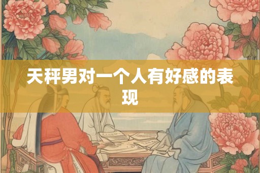 天秤男对一个人有好感的表现