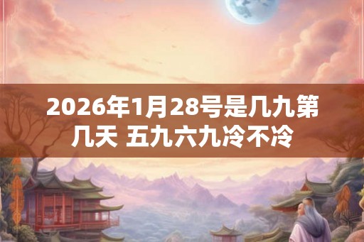 2026年1月28号是几九第几天 五九六九冷不冷 2026年1月28号是几九第几天 五九六九冷不冷