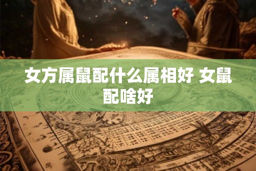 女方属鼠配什么属相好 女鼠配啥好