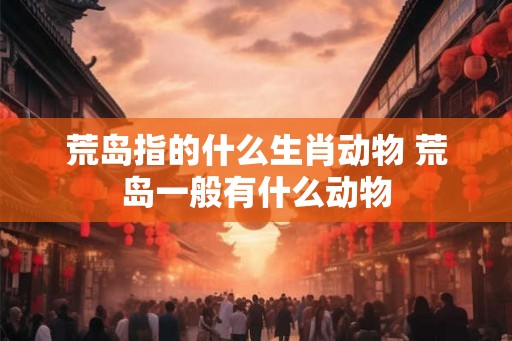荒岛指的什么生肖动物 荒岛一般有什么动物 荒岛指的什么生肖动物 荒岛一般有什么动物
