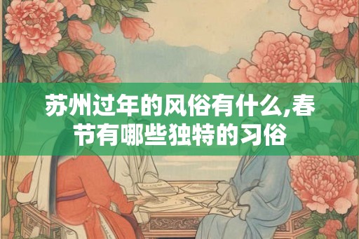 苏州过年的风俗有什么,春节有哪些独特的习俗 苏州过年的风俗有什么,春节有哪些独特的习俗