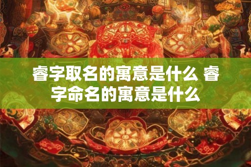 睿字取名的寓意是什么 睿字命名的寓意是什么