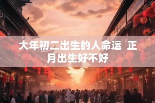 大年初二出生的人命运  正月出生好不好