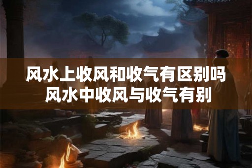 风水上收风和收气有区别吗 风水中收风与收气有别