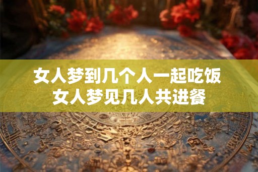 女人梦到几个人一起吃饭 女人梦见几人共进餐 女人梦到几个人一起吃饭 女人梦见几人共进餐