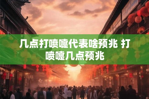 几点打喷嚏代表啥预兆 打喷嚏几点预兆 几点打喷嚏代表啥预兆 打喷嚏几点预兆