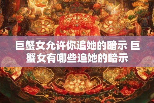 巨蟹女允许你追她的暗示 巨蟹女有哪些追她的暗示 巨蟹女允许你追她的暗示 巨蟹女有哪些追她的暗示