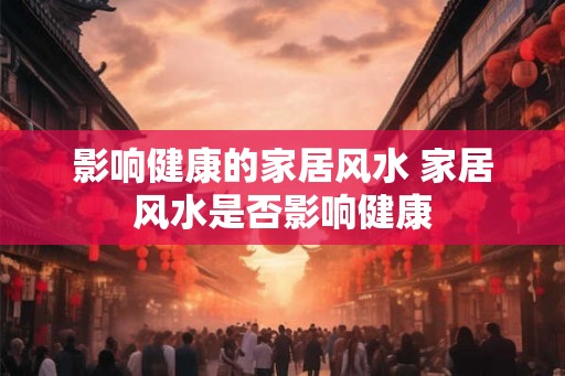 影响健康的家居风水 家居风水是否影响健康 影响健康的家居风水 家居风水是否影响健康
