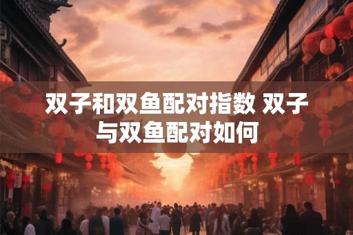 双子和双鱼配对指数 双子与双鱼配对如何 双子和双鱼配对指数 双子与双鱼配对如何