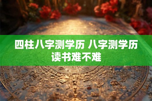 四柱八字测学历 八字测学历读书难不难