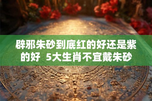 辟邪朱砂到底红的好还是紫的好  5大生肖不宜戴朱砂