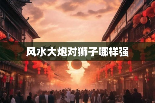 风水大炮对狮子哪样强
