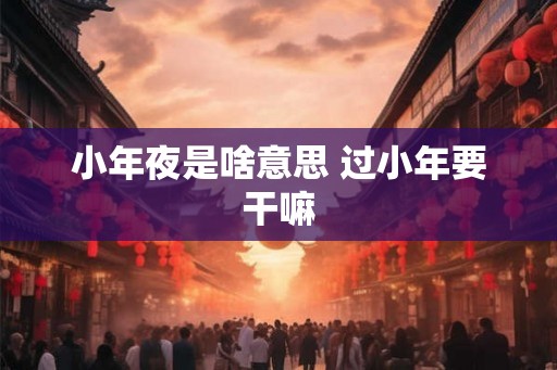 小年夜是啥意思 过小年要干嘛