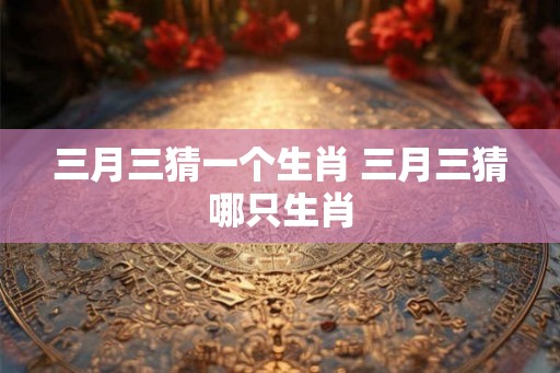 三月三猜一个生肖 三月三猜哪只生肖