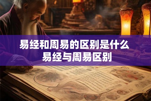 易经和周易的区别是什么 易经与周易区别 易经和周易的区别是什么 易经与周易区别