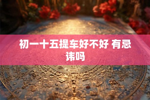 初一十五提车好不好 有忌讳吗