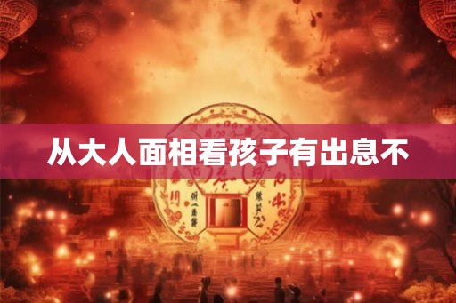 从大人面相看孩子有出息不 从大人面相看孩子有出息不