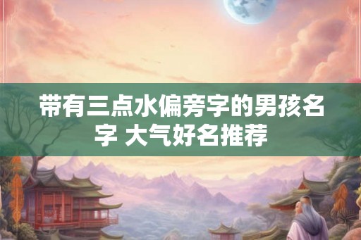 带有三点水偏旁字的男孩名字 大气好名推荐 带有三点水偏旁字的男孩名字 大气好名推荐
