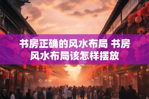 书房正确的风水布局 书房风水布局该怎样摆放 书房正确的风水布局 书房风水布局该怎样摆放