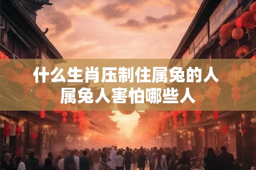 什么生肖压制住属兔的人 属兔人害怕哪些人