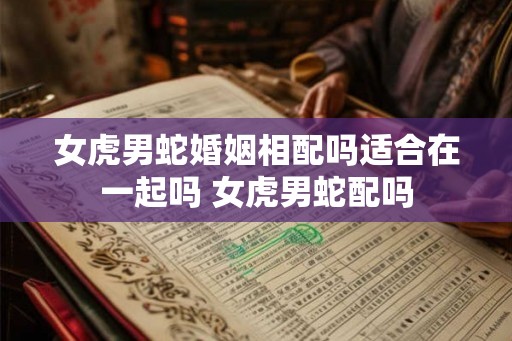 女虎男蛇婚姻相配吗适合在一起吗 女虎男蛇配吗