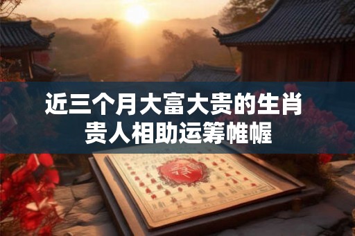 近三个月大富大贵的生肖 贵人相助运筹帷幄