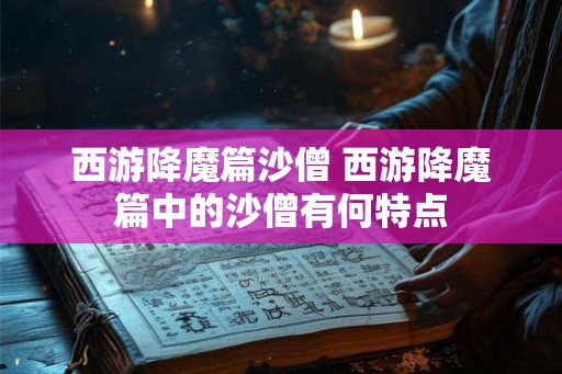 西游降魔篇沙僧 西游降魔篇中的沙僧有何特点 西游降魔篇沙僧 西游降魔篇中的沙僧有何特点