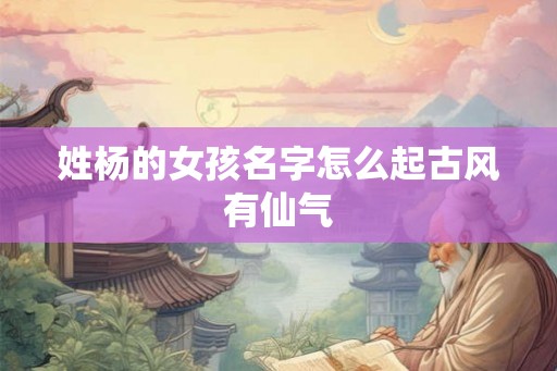 姓杨的女孩名字怎么起古风有仙气 姓杨的女孩名字怎么起古风有仙气