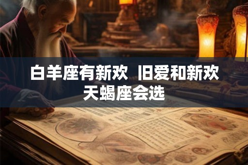 白羊座有新欢 旧爱和新欢天蝎座会选 白羊座有新欢 旧爱和新欢天蝎座会选