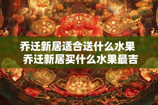 乔迁新居适合送什么水果  乔迁新居买什么水果最吉祥