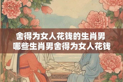 舍得为女人花钱的生肖男 哪些生肖男舍得为女人花钱