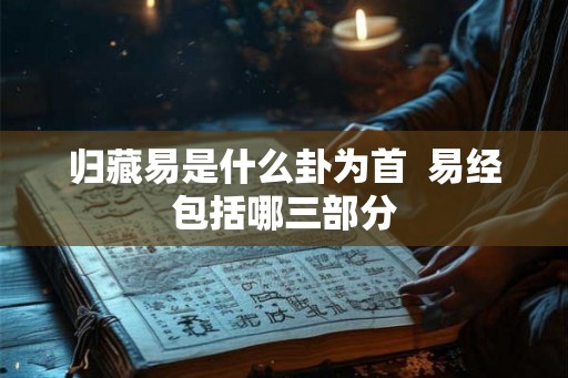 归藏易是什么卦为首 易经包括哪三部分 归藏易是什么卦为首 易经包括哪三部分