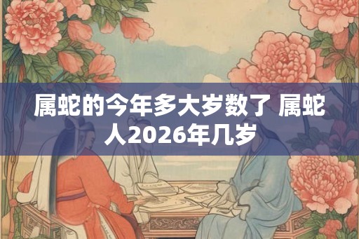 属蛇的今年多大岁数了 属蛇人2026年几岁