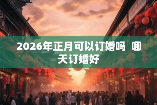 2026年正月可以订婚吗  哪天订婚好