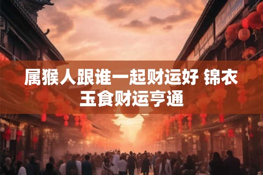 属猴人跟谁一起财运好 锦衣玉食财运亨通 属猴人跟谁一起财运好 锦衣玉食财运亨通