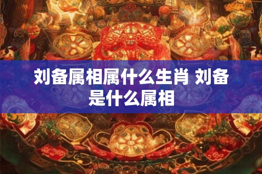 刘备属相属什么生肖 刘备是什么属相