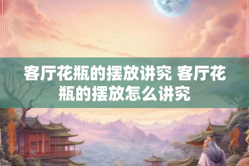 客厅花瓶的摆放讲究 客厅花瓶的摆放怎么讲究 客厅花瓶的摆放讲究 客厅花瓶的摆放怎么讲究