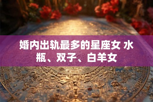 婚内出轨最多的星座女 水瓶、双子、白羊女 婚内出轨最多的星座女 水瓶、双子、白羊女
