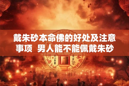 戴朱砂本命佛的好处及注意事项 男人能不能佩戴朱砂本命佛 戴朱砂本命佛的好处及注意事项 男人能不能佩戴朱砂本命佛