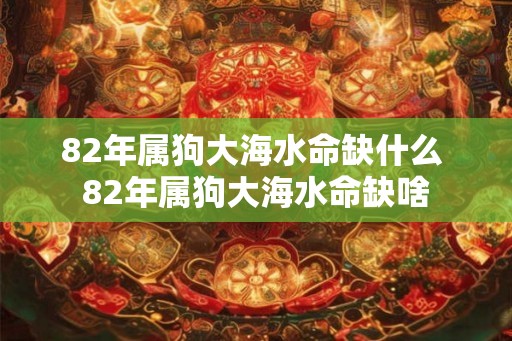82年属狗大海水命缺什么 82年属狗大海水命缺啥 82年属狗大海水命缺什么 82年属狗大海水命缺啥