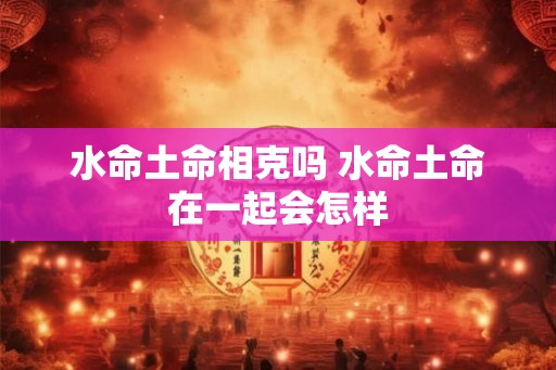 水命土命相克吗 水命土命在一起会怎样 水命土命相克吗 水命土命在一起会怎样