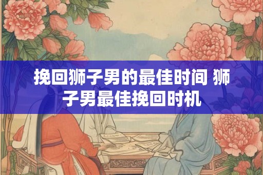 挽回狮子男的最佳时间 狮子男最佳挽回时机