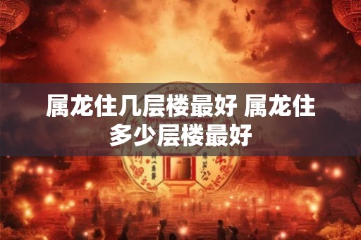 属龙住几层楼最好 属龙住多少层楼最好 属龙住几层楼最好 属龙住多少层楼最好