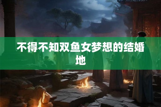 不得不知双鱼女梦想的结婚地