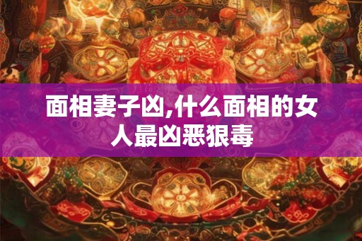 面相妻子凶,什么面相的女人最凶恶狠毒