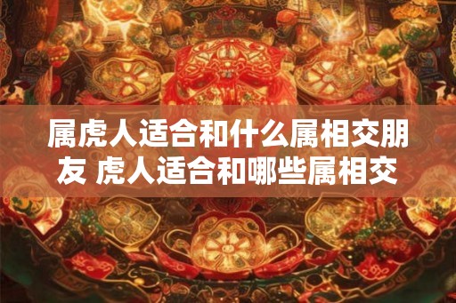 属虎人适合和什么属相交朋友 虎人适合和哪些属相交友