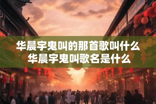 华晨宇鬼叫的那首歌叫什么 华晨宇鬼叫歌名是什么