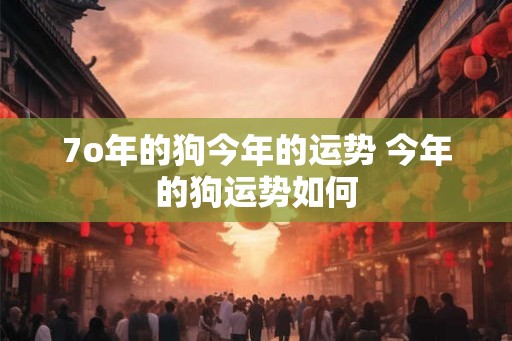 7o年的狗今年的运势 今年的狗运势如何 7o年的狗今年的运势 今年的狗运势如何
