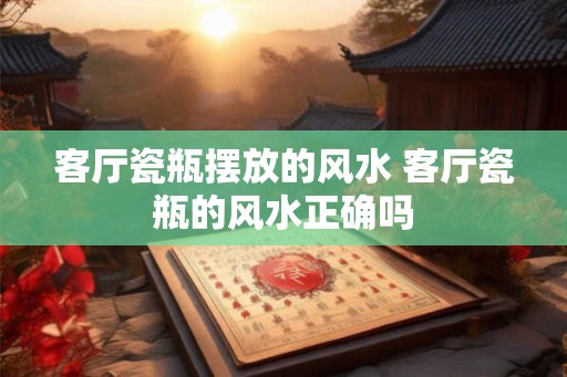 客厅瓷瓶摆放的风水 客厅瓷瓶的风水正确吗